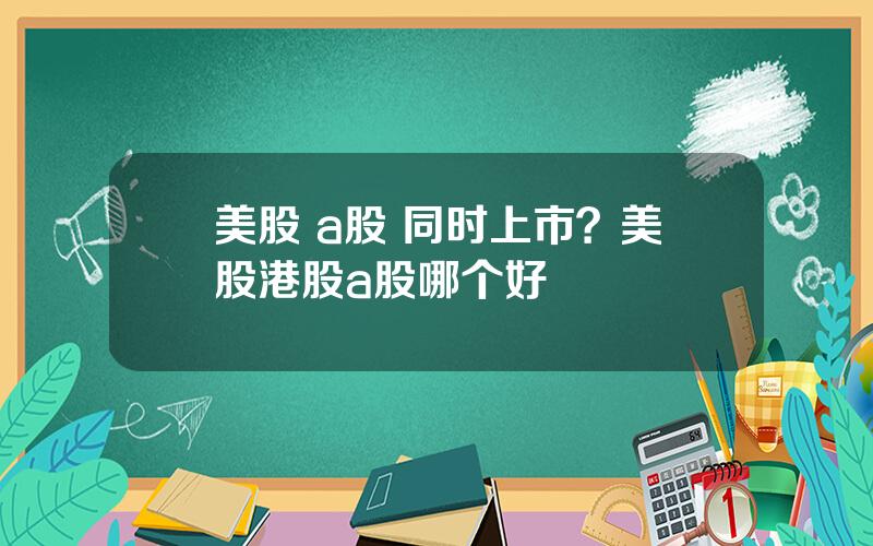 美股 a股 同时上市？美股港股a股哪个好